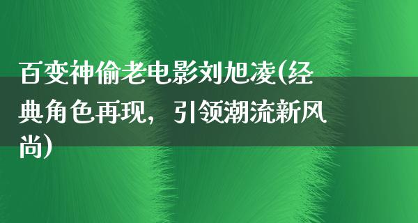 百变神偷老电影刘旭凌(经典角色再现，引领潮流新风尚)