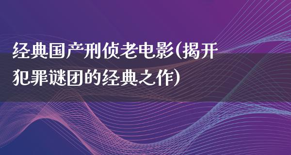 经典国产刑侦老电影(揭开犯罪谜团的经典之作)