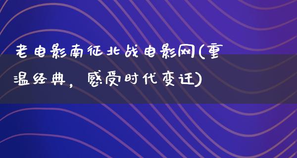 老电影南征北战电影网(重温经典，感受时代变迁)