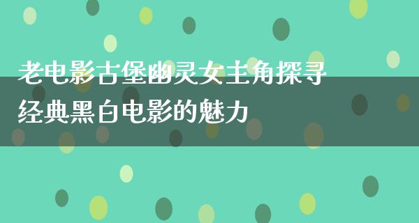 老电影古堡幽灵女主角探寻经典黑白电影的魅力