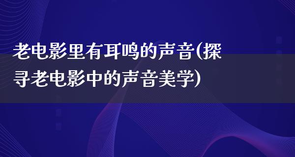 老电影里有耳鸣的声音(探寻老电影中的声音美学)