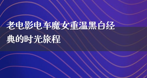 老电影电车魔女重温黑白经典的时光旅程