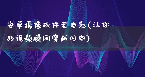 安卓摄像软件老电影(让你的视频瞬间穿越时空)