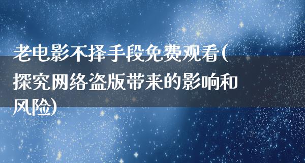 老电影不择手段免费观看(探究网络盗版带来的影响和风险)