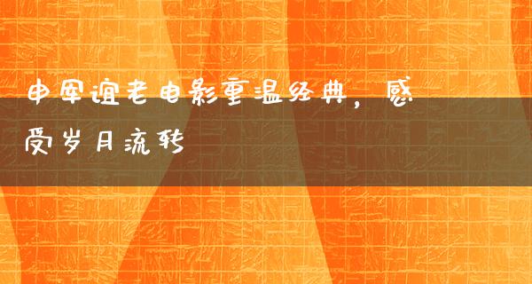 申军谊老电影重温经典，感受岁月流转