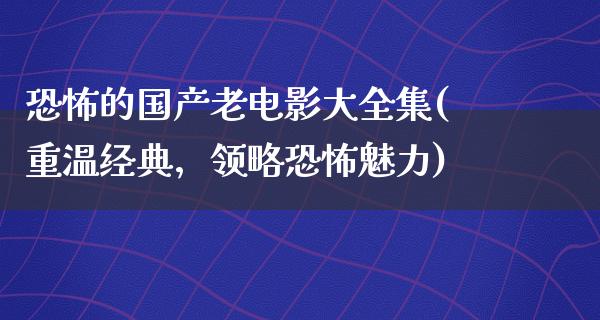 恐怖的国产老电影大全集(重温经典，领略恐怖魅力)