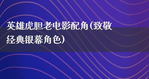 英雄虎胆老电影配角(致敬经典银幕角色)