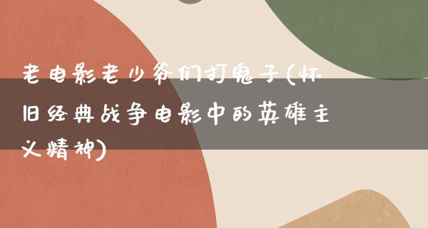 老电影老少爷们打鬼子(怀旧经典战争电影中的英雄主义精神)