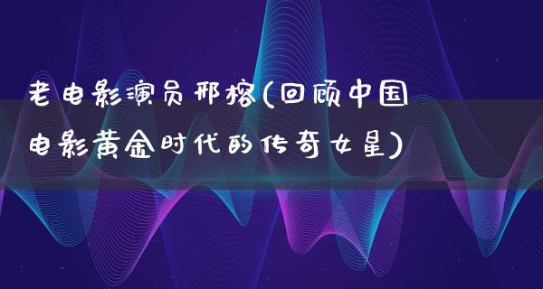 老电影演员邢榕(回顾中国电影黄金时代的传奇女星)