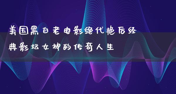 美国黑白老电影绝代艳后经典影坛女神的传奇人生