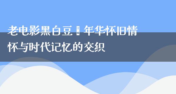 老电影黑白豆蔻年华怀旧情怀与时代记忆的交织