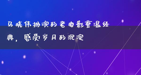 马晓伟扮演的老电影重温经典，感受岁月的沉淀