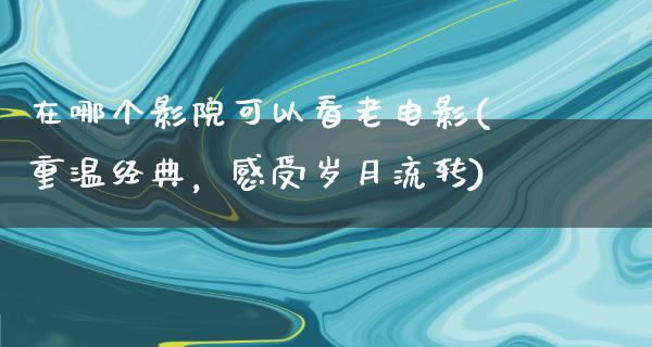 在哪个影院可以看老电影(重温经典，感受岁月流转)