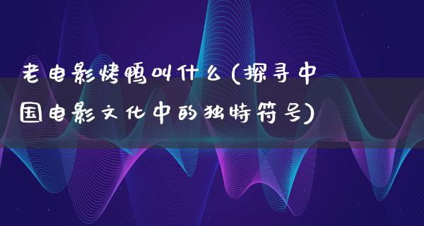 老电影烤鸭叫什么(探寻中国电影文化中的独特符号)