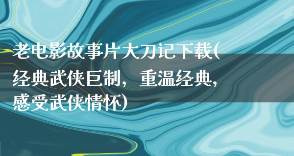 老电影故事片大刀记下载(经典武侠巨制，重温经典，感受武侠情怀)