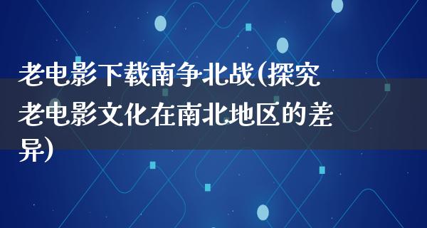 老电影下载南争北战(探究老电影文化在南北地区的差异)