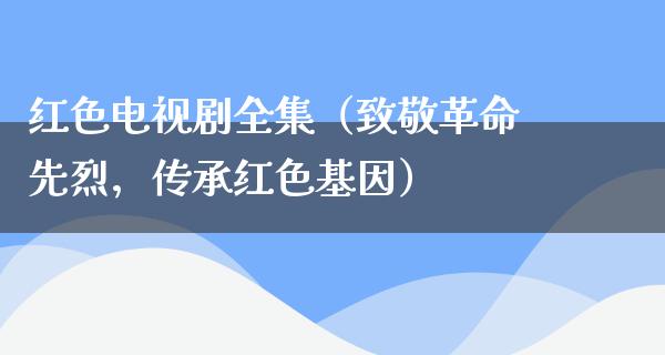 红色电视剧全集（致敬**先烈，传承红色基因）