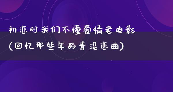 初恋时我们不懂爱情老电影(回忆那些年的青涩恋曲)