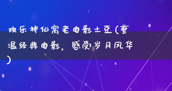 欢乐神仙窝老电影土豆(重温经典电影，感受岁月风华)