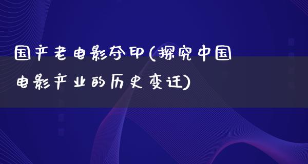 国产老电影夺印(探究中国电影产业的历史变迁)