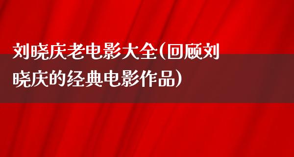 刘晓庆老电影大全(回顾刘晓庆的经典电影作品)