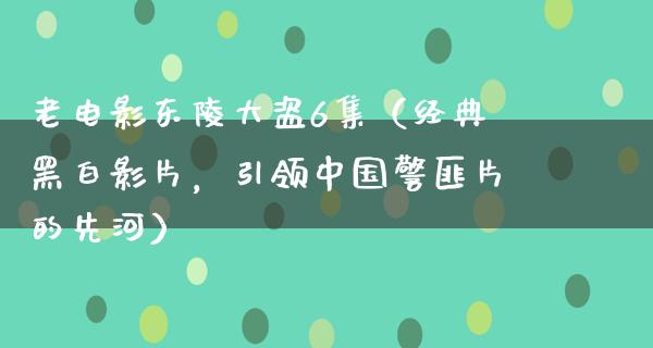 老电影东陵大盗6集（经典黑白影片，引领中国警匪片的先河）