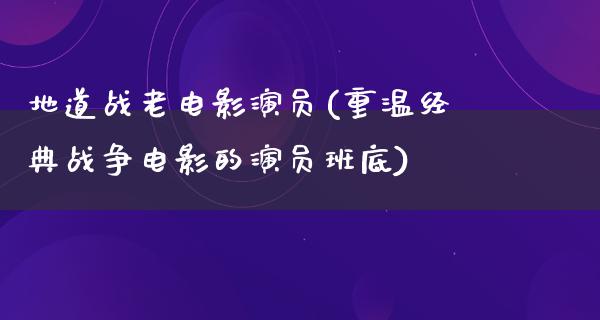 地道战老电影演员(重温经典战争电影的演员班底)