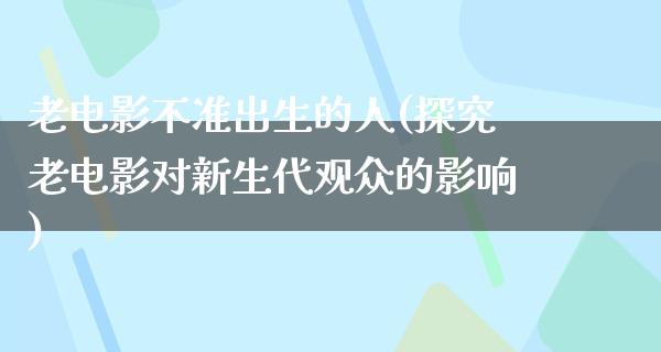 老电影不准出生的人(探究老电影对新生代观众的影响)