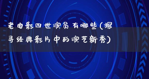 老电影四世演员有哪些(探寻经典影片中的演艺新秀)