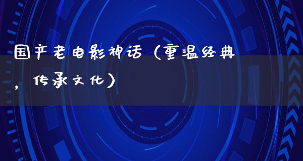 国产老电影神话（重温经典，传承文化）