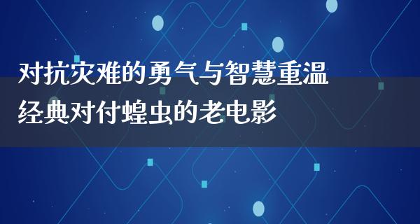 对抗灾难的勇气与智慧重温经典对付蝗虫的老电影