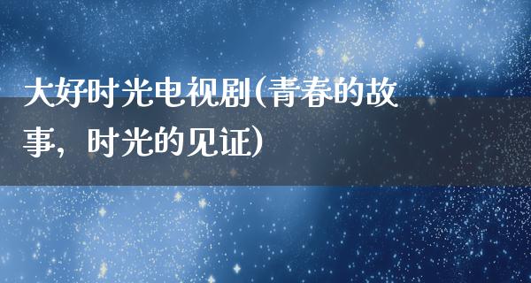 大好时光电视剧(青春的故事，时光的见证)