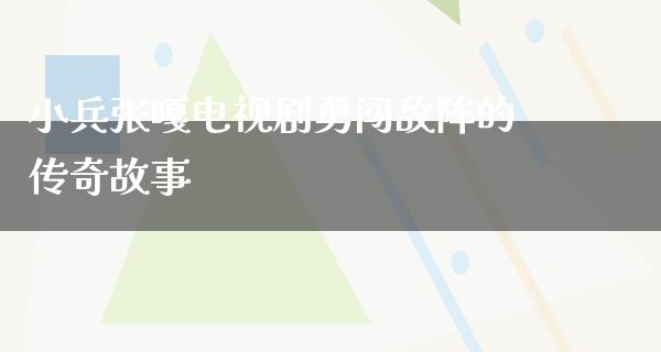 小兵张嘎电视剧勇闯敌阵的传奇故事