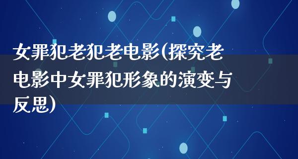 女罪犯老犯老电影(探究老电影中女罪犯形象的演变与反思)