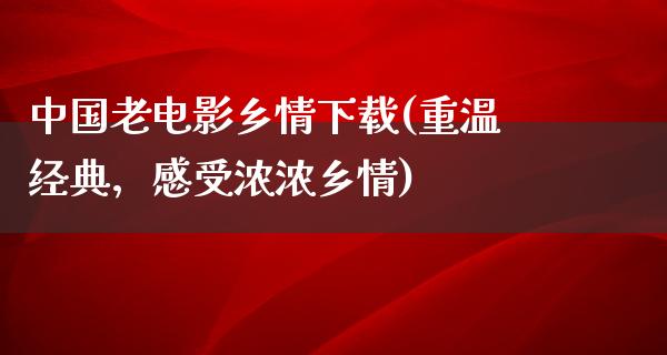 中国老电影乡情下载(重温经典，感受浓浓乡情)