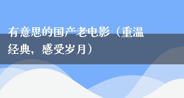 有意思的国产老电影（重温经典，感受岁月）