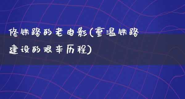 修铁路的老电影(重温铁路建设的艰辛历程)