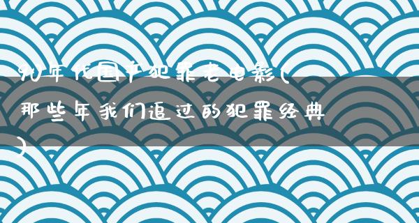 90年代国产犯罪老电影(那些年我们追过的犯罪经典)