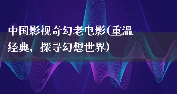 中国影视奇幻老电影(重温经典，探寻幻想世界)