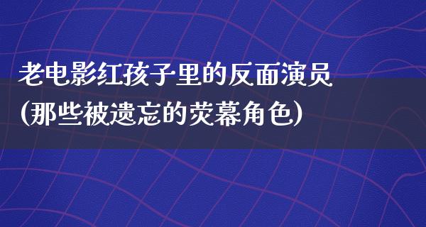 老电影红孩子里的反面演员(那些被遗忘的荧幕角色)