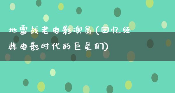 地雷战老电影演员(回忆经典电影时代的巨星们)