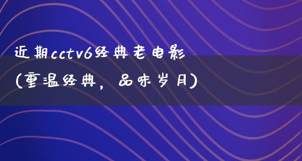 近期cctv6经典老电影(重温经典，品味岁月)