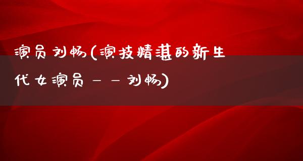 演员刘畅(演技精湛的新生代女演员——刘畅)