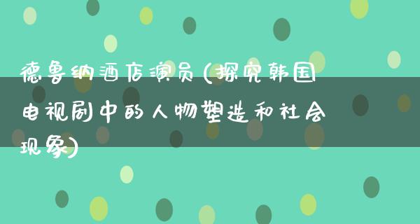 德鲁纳酒店演员(探究韩国电视剧中的人物塑造和社会现象)