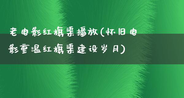 老电影红旗渠播放(怀旧电影重温红旗渠建设岁月)