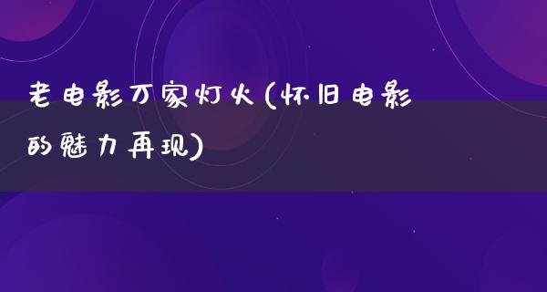 老电影万家灯火(怀旧电影的魅力再现)