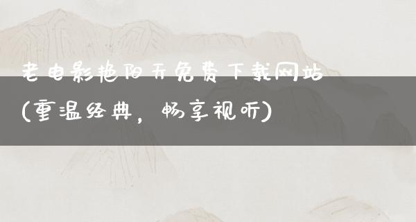 老电影艳阳天免费下载网站(重温经典，畅享视听)