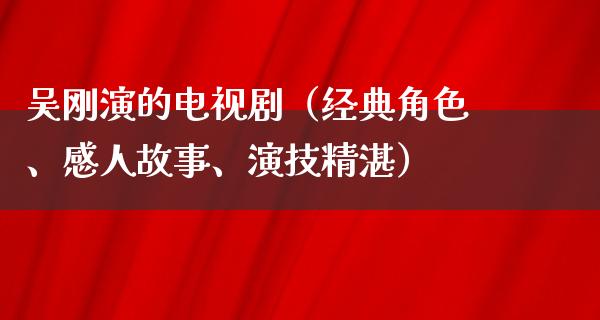 吴刚演的电视剧（经典角色、感人故事、演技精湛）