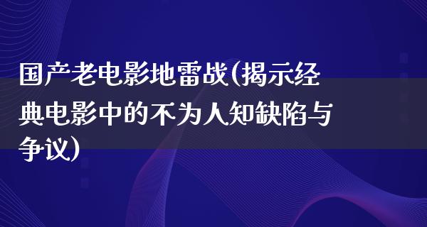 国产老电影地雷战(揭示经典电影中的不为人知缺陷与争议)