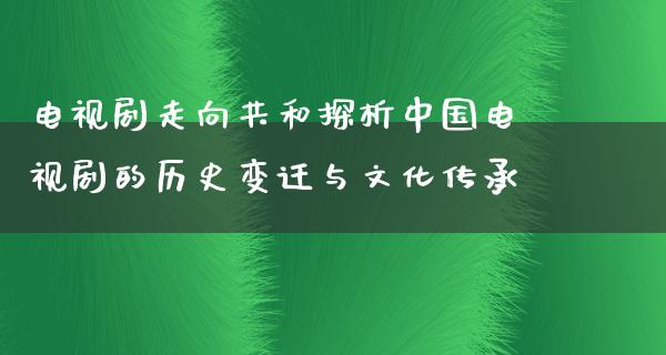 电视剧走向共和探析中国电视剧的历史变迁与文化传承